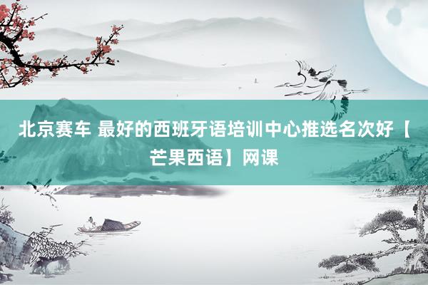 北京赛车 最好的西班牙语培训中心推选名次好【芒果西语】网课