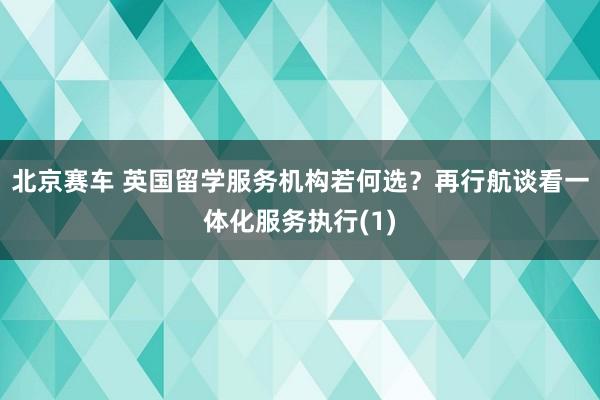 北京赛车 英国留学服务机构若何选？再行航谈看一体化服务执行(1)