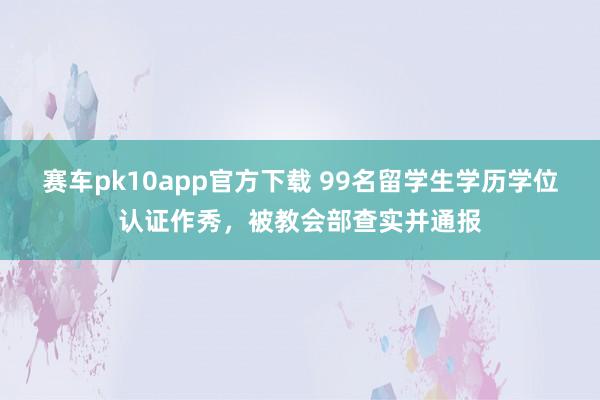 赛车pk10app官方下载 99名留学生学历学位认证作秀，被教会部查实并通报
