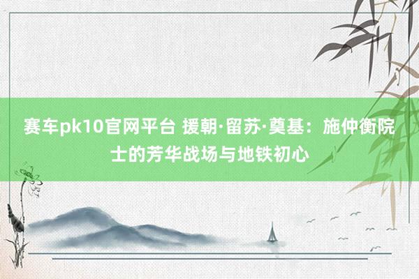 赛车pk10官网平台 援朝·留苏·奠基：施仲衡院士的芳华战场与地铁初心