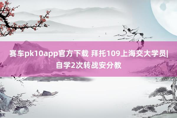 赛车pk10app官方下载 拜托109上海交大学员|自学2次转战安分教