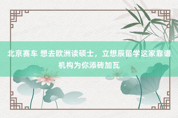 北京赛车 想去欧洲读硕士，立想辰留学这家靠谱机构为你添砖加瓦