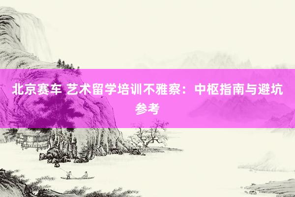 北京赛车 艺术留学培训不雅察：中枢指南与避坑参考