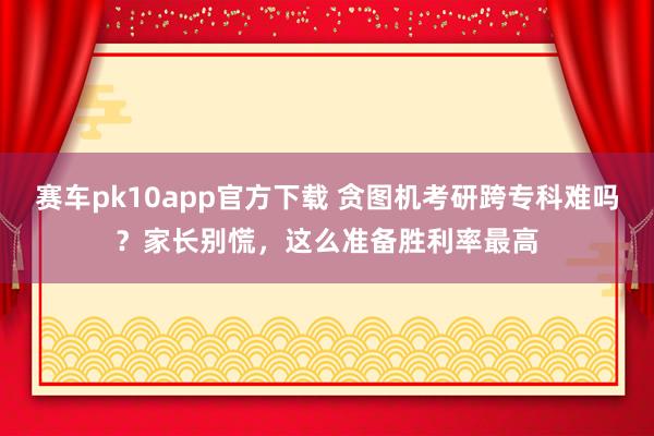 赛车pk10app官方下载 贪图机考研跨专科难吗？家长别慌，这么准备胜利率最高