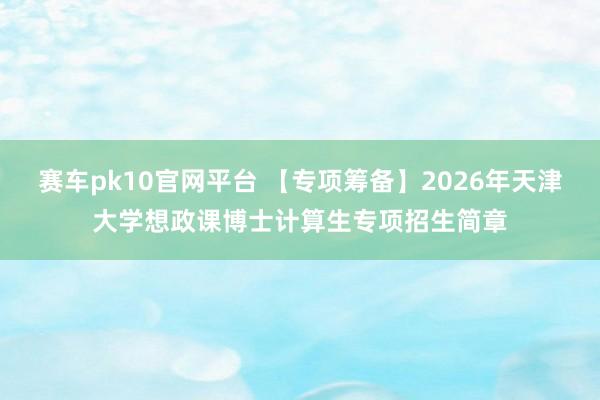 赛车pk10官网平台 【专项筹备】2026年天津大学想政课博士计算生专项招生简章