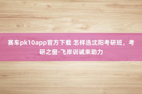 赛车pk10app官方下载 怎样选沈阳考研班，考研之窗·飞岸训诫来助力