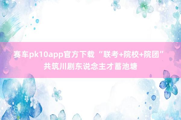赛车pk10app官方下载 “联考+院校+院团” 共筑川剧东说念主才蓄池塘