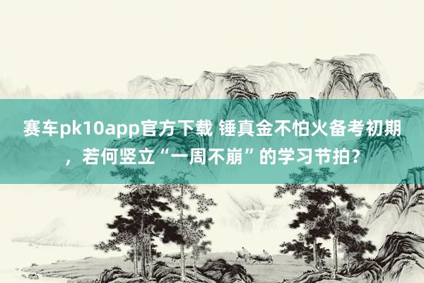 赛车pk10app官方下载 锤真金不怕火备考初期，若何竖立“一周不崩”的学习节拍？