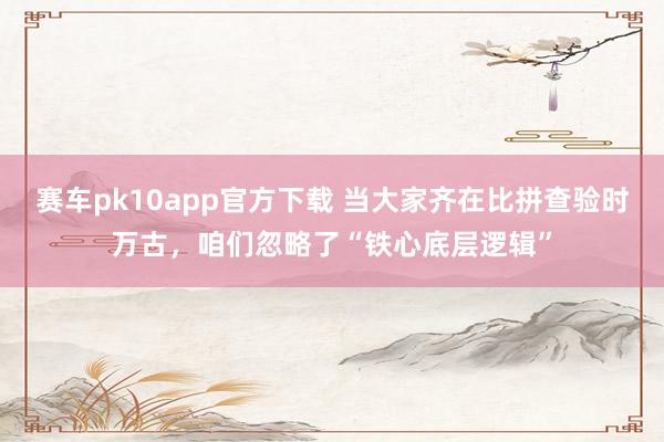 赛车pk10app官方下载 当大家齐在比拼查验时万古，咱们忽略了“铁心底层逻辑”