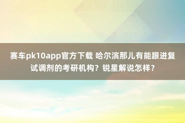 赛车pk10app官方下载 哈尔滨那儿有能跟进复试调剂的考研机构？锐星解说怎样？