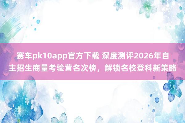 赛车pk10app官方下载 深度测评2026年自主招生商量考验营名次榜，解锁名校登科新策略