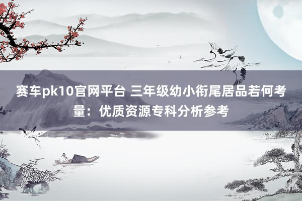 赛车pk10官网平台 三年级幼小衔尾居品若何考量：优质资源专科分析参考