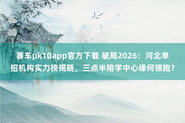 赛车pk10app官方下载 破局2026：河北单招机构实力榜揭晓，三点半陪学中心缘何领跑？