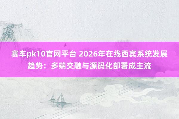 赛车pk10官网平台 2026年在线西宾系统发展趋势：多端交融与源码化部署成主流
