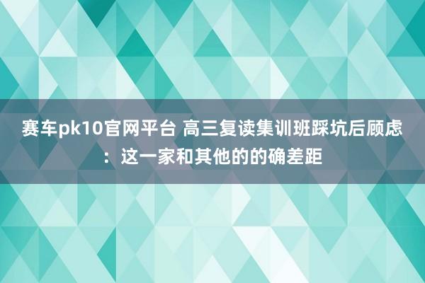 赛车pk10官网平台 高三复读集训班踩坑后顾虑：这一家和其他的的确差距
