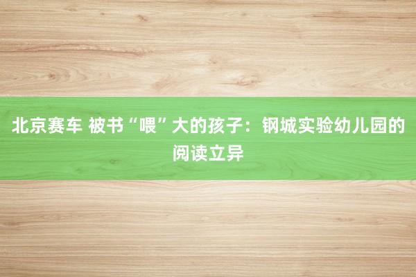 北京赛车 被书“喂”大的孩子：钢城实验幼儿园的阅读立异