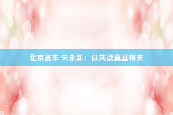北京赛车 朱永新：以共读奠基将来