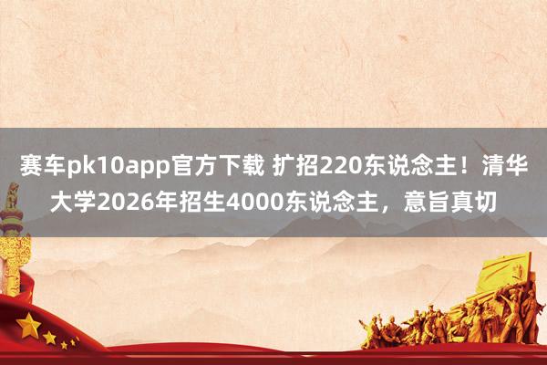 赛车pk10app官方下载 扩招220东说念主！清华大学2026年招生4000东说念主，意旨真切