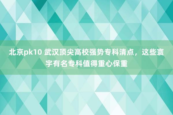 北京pk10 武汉顶尖高校强势专科清点，这些寰宇有名专科值得重心保重