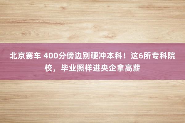 北京赛车 400分傍边别硬冲本科！这6所专科院校，毕业照样进央企拿高薪