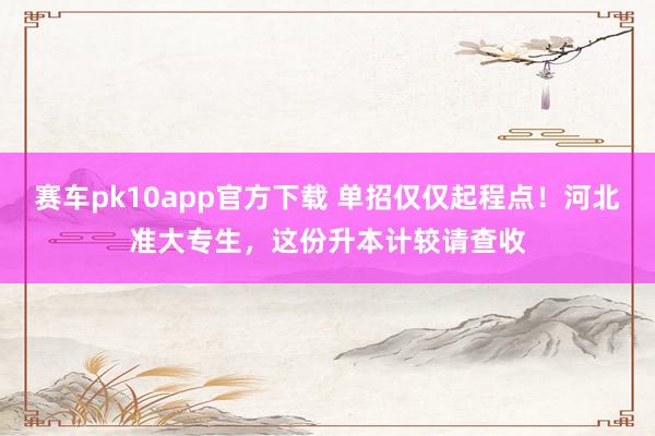 赛车pk10app官方下载 单招仅仅起程点！河北准大专生，这份升本计较请查收