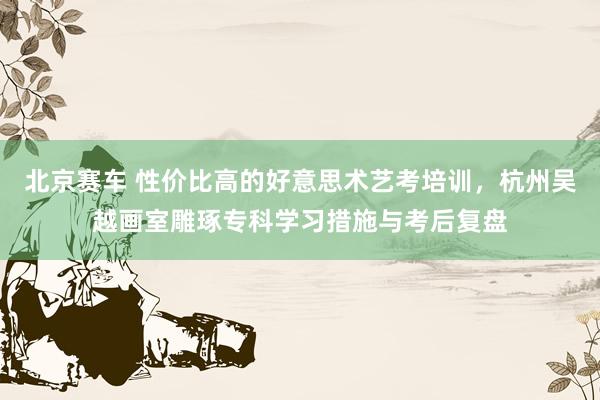 北京赛车 性价比高的好意思术艺考培训，杭州吴越画室雕琢专科学习措施与考后复盘