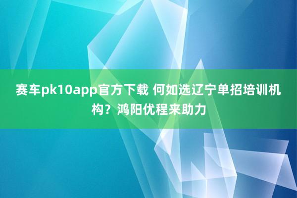 赛车pk10app官方下载 何如选辽宁单招培训机构？鸿阳优程来助力