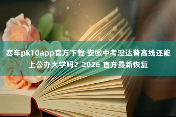 赛车pk10app官方下载 安徽中考没达普高线还能上公办大学吗？2026 官方最新恢复