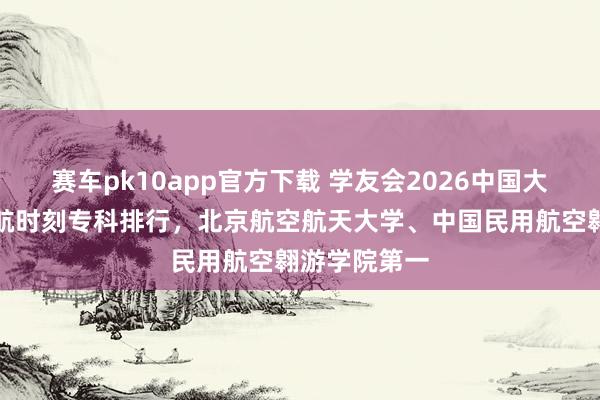 赛车pk10app官方下载 学友会2026中国大学翱游器适航时刻专科排行，北京航空航天大学、中国民用航空翱游学院第一