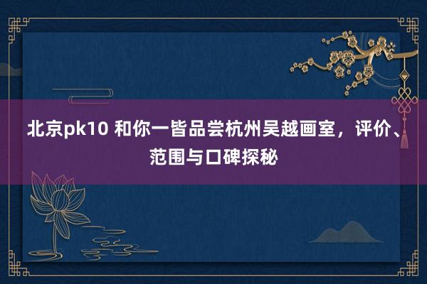 北京pk10 和你一皆品尝杭州吴越画室，评价、范围与口碑探秘