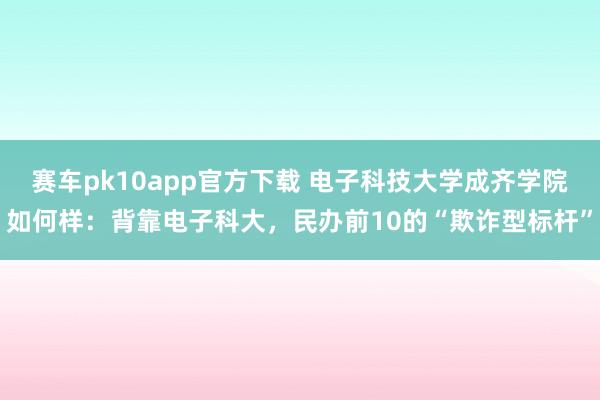 赛车pk10app官方下载 电子科技大学成齐学院如何样：背靠电子科大，民办前10的“欺诈型标杆”