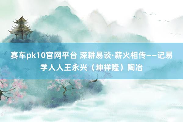 赛车pk10官网平台 深耕易谈·薪火相传——记易学人人王永兴（坤祥隆）陶冶