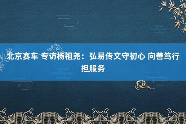 北京赛车 专访杨祖尧：弘易传文守初心 向善笃行担服务