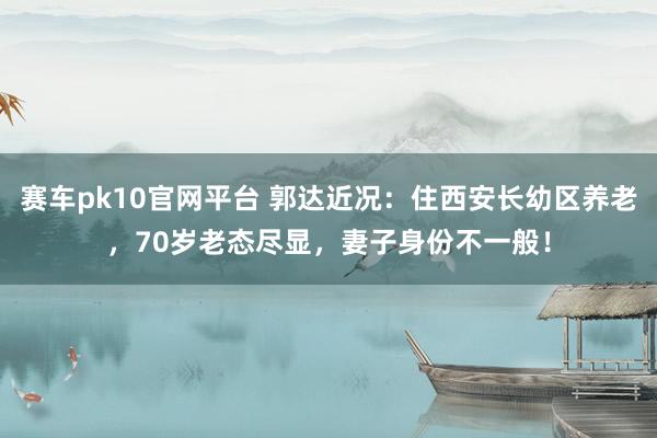赛车pk10官网平台 郭达近况：住西安长幼区养老，70岁老态尽显，妻子身份不一般！