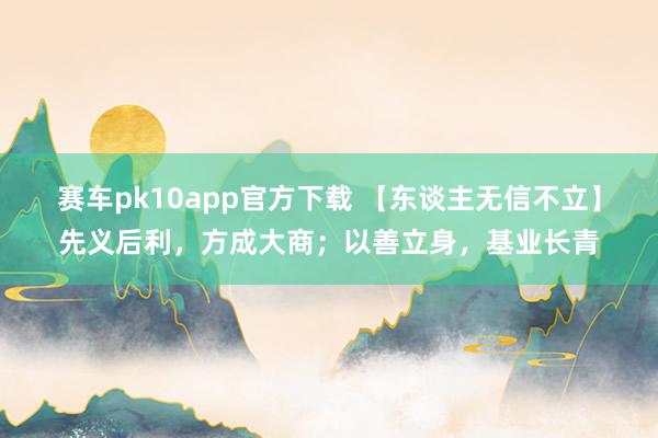 赛车pk10app官方下载 【东谈主无信不立】先义后利，方成大商；以善立身，基业长青