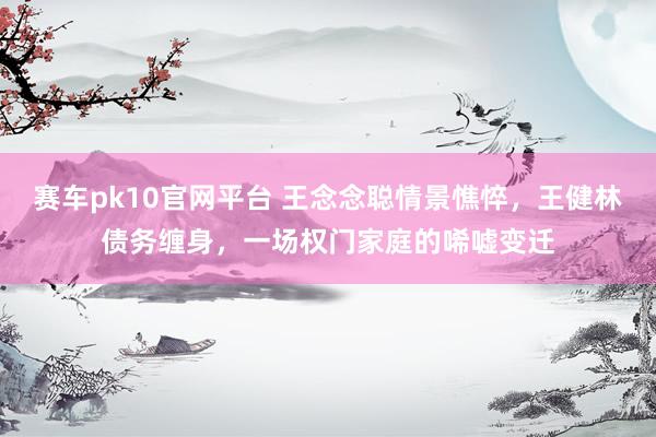 赛车pk10官网平台 王念念聪情景憔悴，王健林债务缠身，一场权门家庭的唏嘘变迁