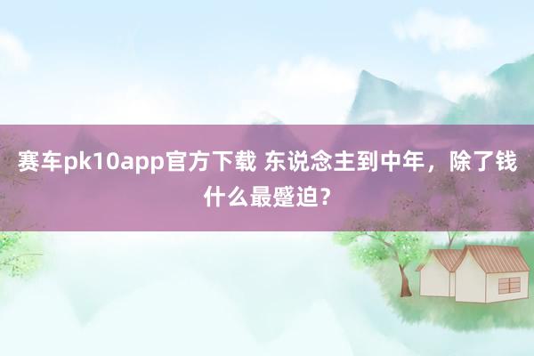 赛车pk10app官方下载 东说念主到中年，除了钱什么最蹙迫？