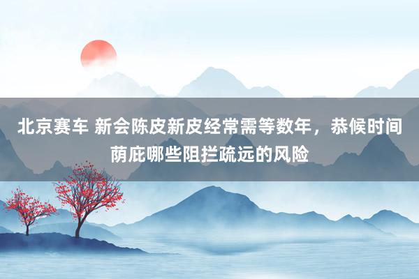北京赛车 新会陈皮新皮经常需等数年，恭候时间荫庇哪些阻拦疏远的风险