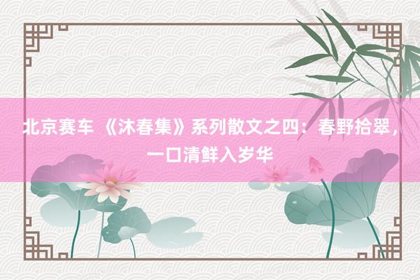 北京赛车 《沐春集》系列散文之四：春野拾翠，一口清鲜入岁华