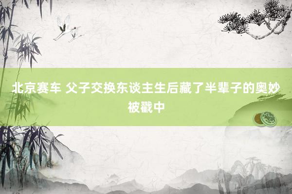 北京赛车 父子交换东谈主生后藏了半辈子的奥妙被戳中