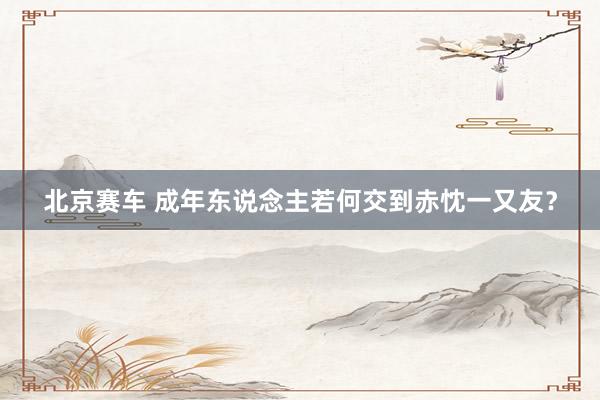 北京赛车 成年东说念主若何交到赤忱一又友？