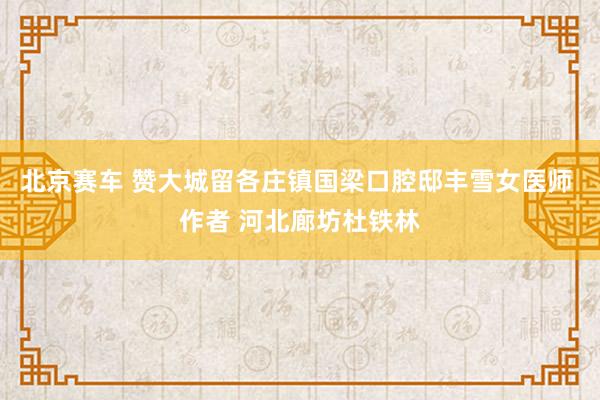 北京赛车 赞大城留各庄镇国梁口腔邸丰雪女医师 作者 河北廊坊杜铁林