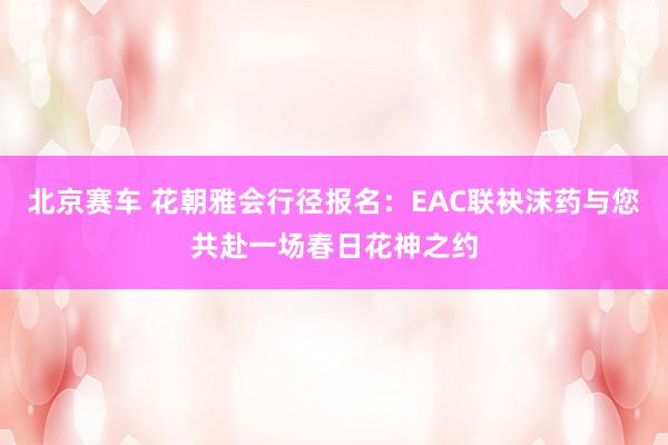 北京赛车 花朝雅会行径报名：EAC联袂沫药与您共赴一场春日花神之约