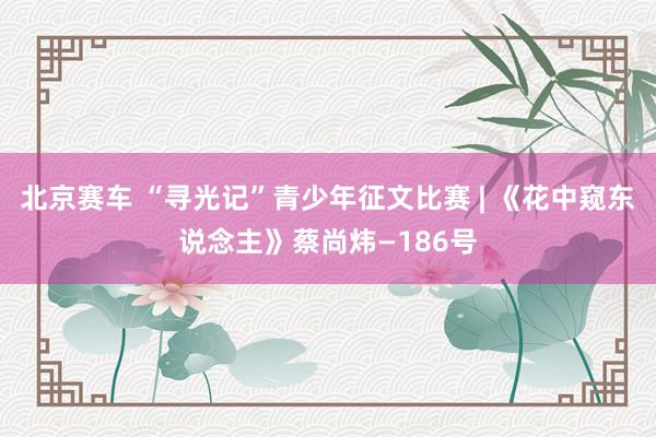 北京赛车 “寻光记”青少年征文比赛 | 《花中窥东说念主》蔡尚炜—186号