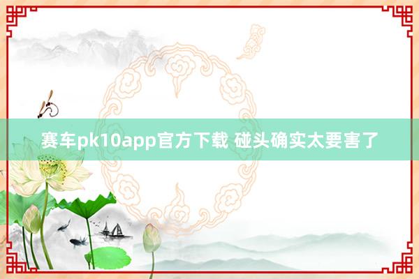 赛车pk10app官方下载 碰头确实太要害了