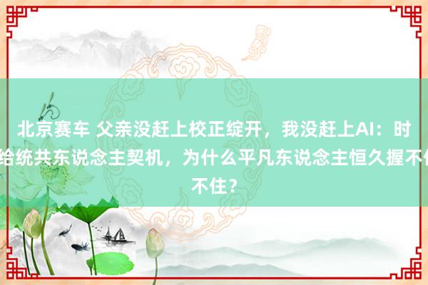 北京赛车 父亲没赶上校正绽开，我没赶上AI：时期给统共东说念主契机，为什么平凡东说念主恒久握不住？
