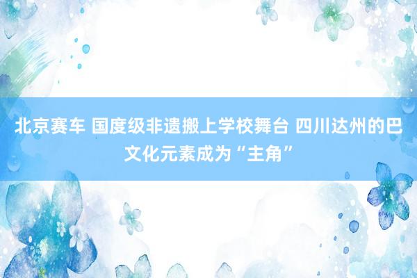 北京赛车 国度级非遗搬上学校舞台 四川达州的巴文化元素成为“主角”