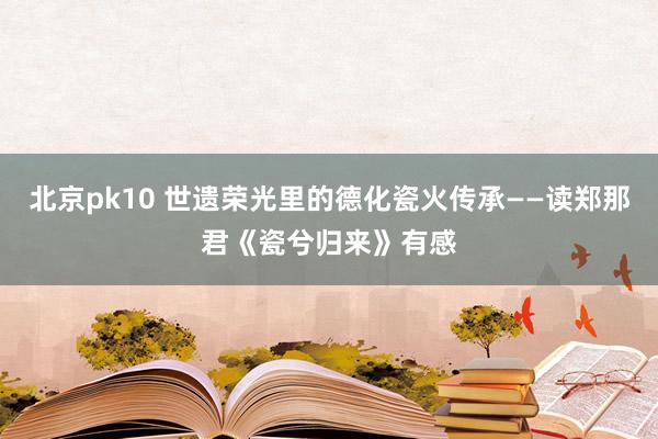 北京pk10 世遗荣光里的德化瓷火传承——读郑那君《瓷兮归来》有感