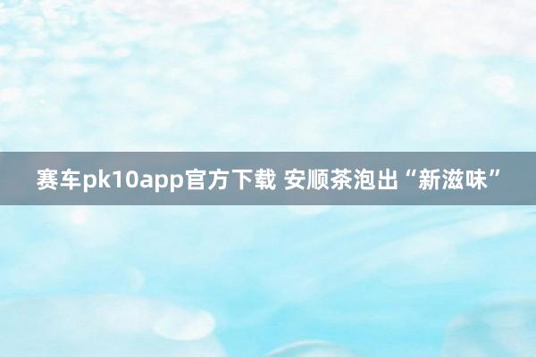 赛车pk10app官方下载 安顺茶泡出“新滋味”