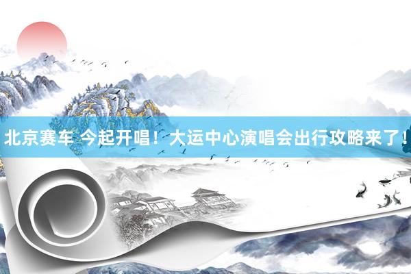 北京赛车 今起开唱！大运中心演唱会出行攻略来了！